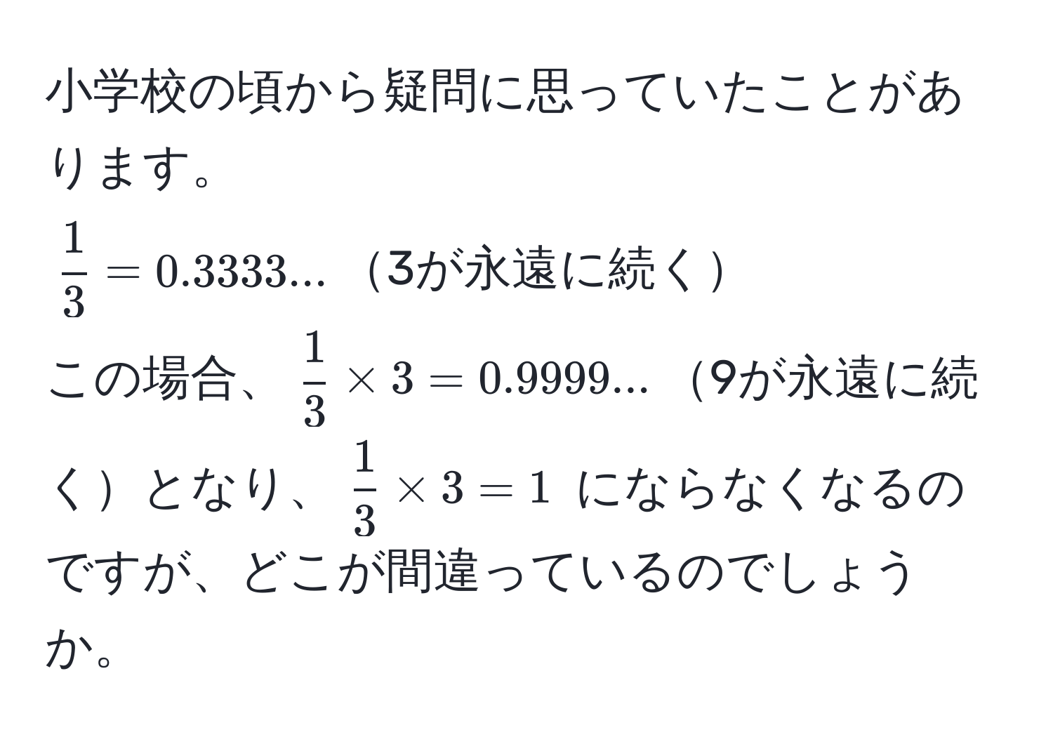 小学校の頃から疑問に思っていたことがあります。  
$ 1/3  = 0.3333...$3が永遠に続く  
この場合、$ 1/3  * 3 = 0.9999...$9が永遠に続くとなり、$ 1/3  * 3 = 1$ にならなくなるのですが、どこが間違っているのでしょうか。