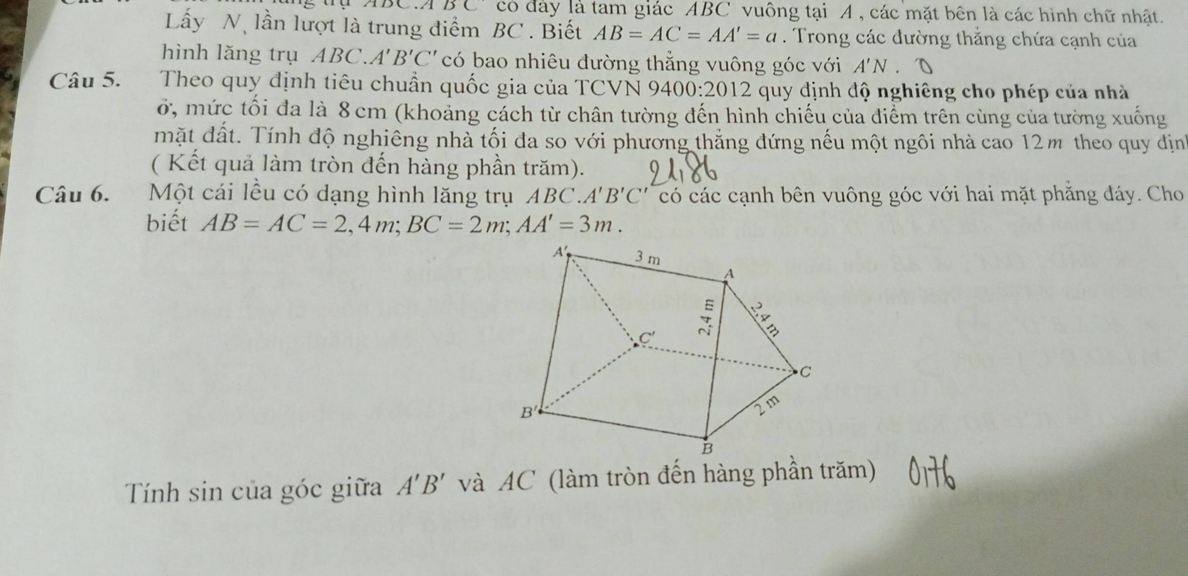 DC có đảy là tam giác ABC vuông tại A , các mặt bên là các hình chữ nhật.
Lấy N, lần lượt là trung điểm BC . Biết AB=AC=AA'=a. Trong các đường thắng chứa cạnh của
hình lǎng trụ ABC.A'B'C' có bao nhiêu đường thẳng vuông góc với A'N
Câu 5. Theo quy định tiêu chuẩn quốc gia của TCVN 9400 · 201 12 quy định độ nghiêng cho phép của nhà
ở, mức tối đa là 8 cm (khoảng cách từ chân tường đến hình chiếu của điểm trên cùng của tường xuống
mặt đất. Tính độ nghiêng nhà tối đa so với phương thắng đứng nếu một ngôi nhà cao 12m theo quy địn
( Kết quả làm tròn đến hàng phần trăm).
Câu 6. Một cái lều có dạng hình lăng trụ ABC. A'B'C' có các cạnh bên vuông góc với hai mặt phẳng đáy. Cho
biết AB=AC=2,4m;BC=2m;AA'=3m.
Tính sin của góc giữa A'B' và AC (làm tròn đến hàng phần trăm)