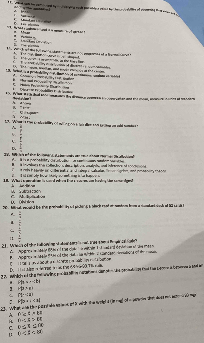 What can be computed by multiplying each possible x value by the probability of observing that value an 
adding the quantities?
A. Mean
B. Variance
C. Standard Deviation
D. Correlation
13. What statistical tool is a measure of spread?
A. Mean
B. Variance
C. Standard Deviation
D. Correlation
14. Which of the following statements are not properties of a Normal Curve?
A. The distribution curve is bell-shaped.
B. The curve is asymptotic to the base line.
C. The probability distribution of discrete random variables.
D. The mean, median, and mode coincide at the center.
15. What is a probability distribution of continuous random variable?
A. Common Probability Distribution
B. Normal Probability Distribution
C. Naive Probability Distribution
D. Discrete Probability Distribution
16. What statistical tool measures the distance between an observation and the mean, measure in units of standard
deviation?
A. Anova
B. T-test
C. Chi-square
D. Z-test
17. What is the probability of rolling on a fair dice and getting an odd number?
A.
B.
D. beginarrayr overline  3/2  3/2  frac  1/2  1/2 endarray
C.
18. Which of the following statements are true about Normal Distribution?
A. It is a probability distribution for continuous random variables.
B. It involves the collection, description, analysis, and inference of conclusions.
C. It rely heavily on differential and integral calculus, linear algebra, and probability theory.
D. It is simply how likely something is to happen.
19. What operation is used when the z-scores are having the same signs?
A. Addition
B. Subtraction
C. Multiplication
D. Division
20. What would be the probability of picking a black card at random from a standard deck of 52 cards?
A.  1/3 
B.
C.
D. beginarrayr  1/4   1/3   1/2 endarray
21. Which of the following statements is not true about Empirical Rule?
A. Approximately 68% of the data lie within 1 standard deviation of the mean.
B. Approximately 95% of the data lie within 2 standard deviations of the mean.
C. It tells us about a discrete probability distribution.
D. It is also referred to as the 68-95-99.7% rule.
22. Which of the following probability notations denotes the probability that the z-score is between a and b?
A. P(a
B. P(z>a)
C. P(z
D. P(b
23. What are the possible values of X with the weight (in mg) of a powder that does not exceed 80mg?
A. 0≥ X≥ 80
B. 0 80
C. 0≤ X≤ 80
D. 0