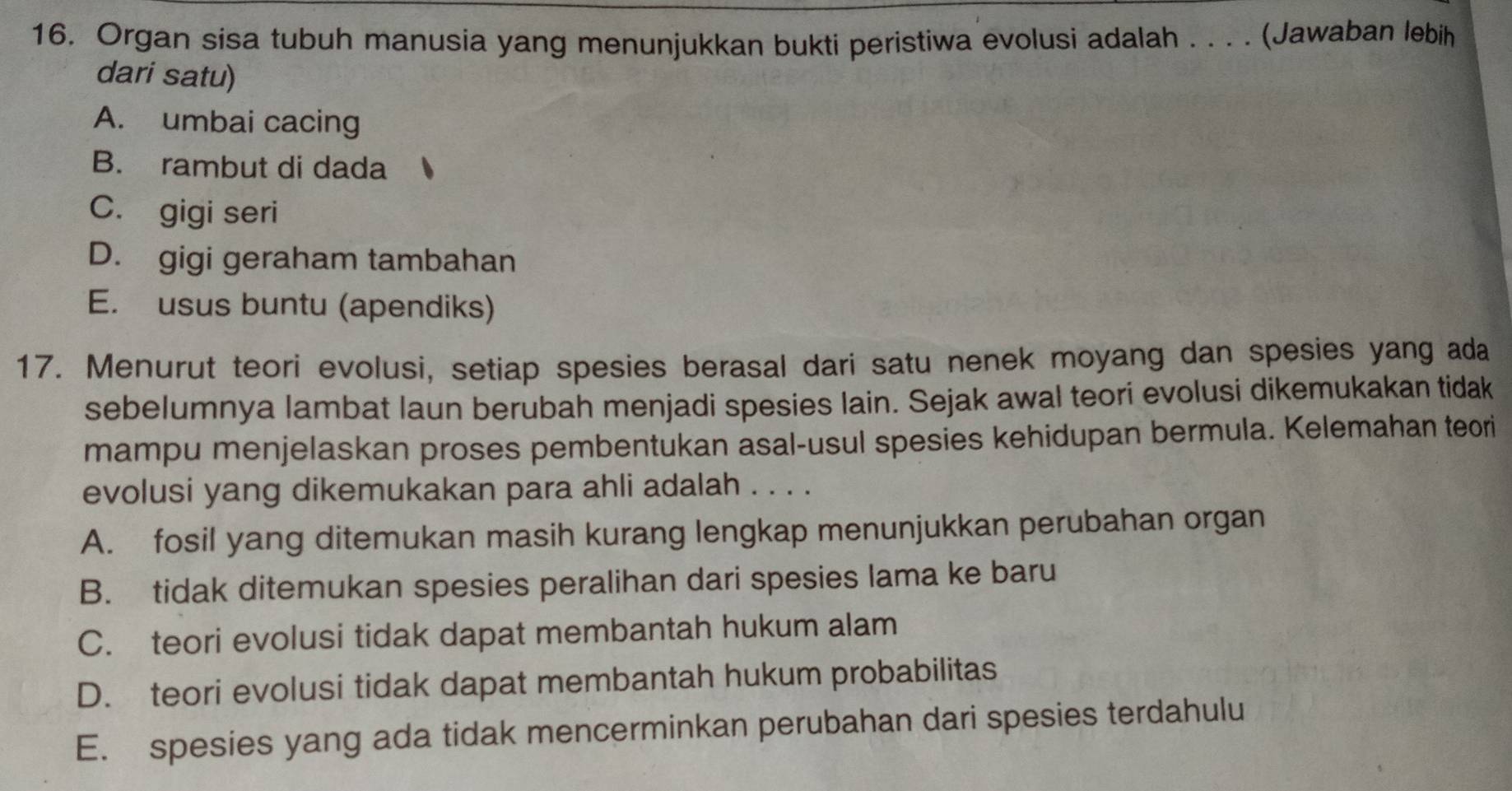 Organ sisa tubuh manusia yang menunjukkan bukti peristiwa evolusi adalah . . . . (Jawaban lebih
dari satu)
A. umbai cacing
B. rambut di dada
C. gigi seri
D. gigi geraham tambahan
E. usus buntu (apendiks)
17. Menurut teori evolusi, setiap spesies berasal dari satu nenek moyang dan spesies yang ada
sebelumnya lambat laun berubah menjadi spesies lain. Sejak awal teori evolusi dikemukakan tidak
mampu menjelaskan proses pembentukan asal-usul spesies kehidupan bermula. Kelemahan teori
evolusi yang dikemukakan para ahli adalah . . . .
A. fosil yang ditemukan masih kurang lengkap menunjukkan perubahan organ
B. tidak ditemukan spesies peralihan dari spesies lama ke baru
C. teori evolusi tidak dapat membantah hukum alam
D. teori evolusi tidak dapat membantah hukum probabilitas
E. spesies yang ada tidak mencerminkan perubahan dari spesies terdahulu