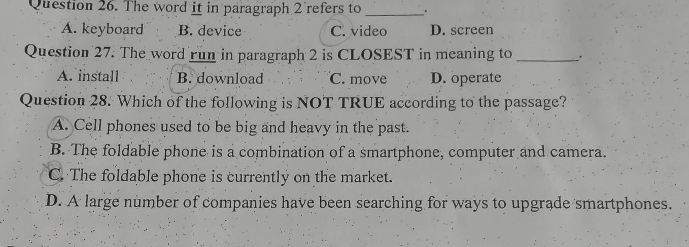 The word it in paragraph 2 refers to_
.
A. keyboard B. device C. video D. screen
Question 27. The word run in paragraph 2 is CLOSEST in meaning to _.
A. install B. download C. move D. operate
Question 28. Which of the following is NOT TRUE according to the passage?
A. Cell phones used to be big and heavy in the past.
B. The foldable phone is a combination of a smartphone, computer and camera.
C. The foldable phone is currently on the market.
D. A large number of companies have been searching for ways to upgrade smartphones.