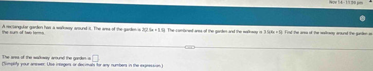 Nov 14-11=9 pm 
A rectangular garden has a walkway around it. The area of the garden is 2(2.5x+1.5). The combined area of the garden and the walkway is 35(4x+5). Find the area of the wallway around the garden as 
the sum of two terms. 
The area of the walkway around the garden is □. 
(Simplify your answer: Use integers or decimals for any numbers in the expression.)