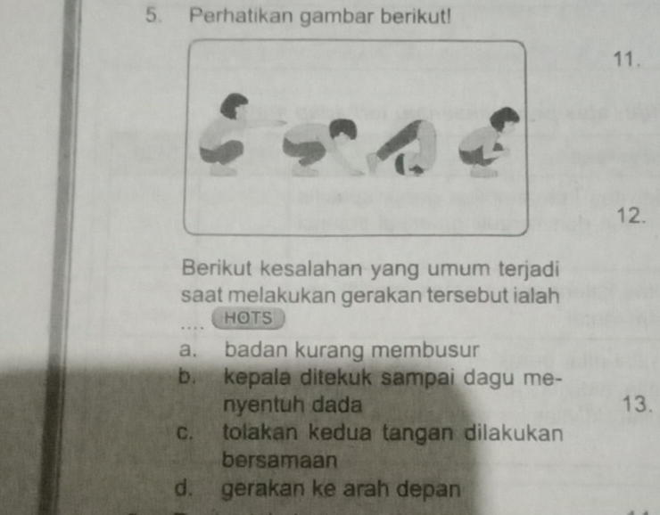 Perhatikan gambar berikut!
11.
12.
Berikut kesalahan yang umum terjadi
saat melakukan gerakan tersebut ialah
HOTS
a. badan kurang membusur
b. kepala ditekuk sampai dagu me-
nyentuh dada 13.
c. tolakan kedua tangan dilakukan
bersamaan
d. gerakan ke arah depan