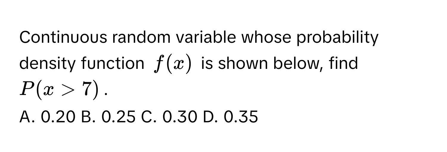 Continuous random variable whose probability density function $f(x)$ is shown below, find $P(x > 7)$.

A. 0.20 B. 0.25 C. 0.30 D. 0.35