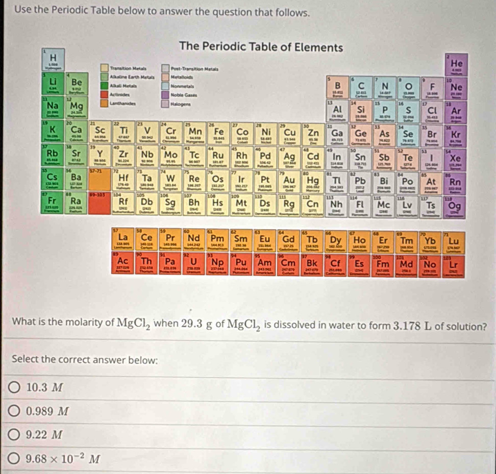 Use the Periodic Table below to answer the question that follows.
What is the molarity of MgCl_2 when 29.3 g of MgCl_2 is dissolved in water to form 3.178 L of solution?
Select the correct answer below:
10.3 M
0.989 M
9.22 M
9.68* 10^(-2)M