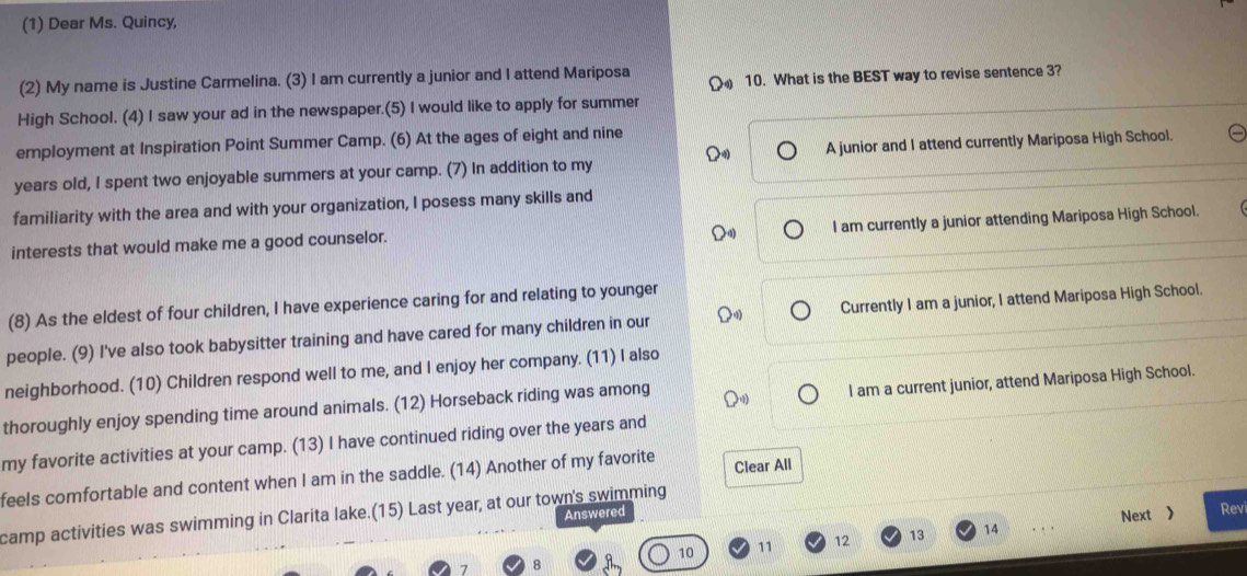 (1) Dear Ms. Quincy,
(2) My name is Justine Carmelina. (3) I am currently a junior and I attend Mariposa
10. What is the BEST way to revise sentence 3?
High School. (4) I saw your ad in the newspaper.(5) I would like to apply for summer
employment at Inspiration Point Summer Camp. (6) At the ages of eight and nine
years old, I spent two enjoyable summers at your camp. (7) In addition to my A junior and I attend currently Mariposa High School.
familiarity with the area and with your organization, I posess many skills and
interests that would make me a good counselor. I am currently a junior attending Mariposa High School.
(8) As the eldest of four children, I have experience caring for and relating to younger
people. (9) I've also took babysitter training and have cared for many children in our Currently I am a junior, I attend Mariposa High School.
neighborhood. (10) Children respond well to me, and I enjoy her company. (11) I also
thoroughly enjoy spending time around animals. (12) Horseback riding was among
I am a current junior, attend Mariposa High School.
my favorite activities at your camp. (13) I have continued riding over the years and
feels comfortable and content when I am in the saddle. (14) Another of my favorite Clear All
camp activities was swimming in Clarita lake.(15) Last year, at our town's swimming
Answered
Next 》 Rev
10 11 12 13 14 . . .
7