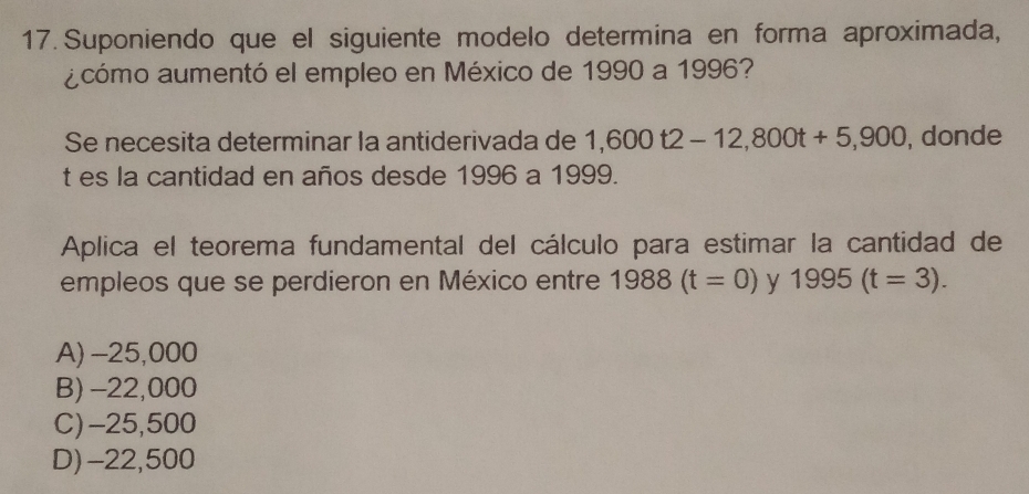 Suponiendo que el siguiente modelo determina en forma aproximada,
acómo aumentó el empleo en México de 1990 a 1996?
Se necesita determinar la antiderivada de 1,600t2-12,800t+5,900 , donde
t es la cantidad en años desde 1996 a 1999.
Aplica el teorema fundamental del cálculo para estimar la cantidad de
empleos que se perdieron en México entre 1988(t=0) y 1995(t=3).
A) -25,000
B) -22,000
C) -25,500
D) -22,500