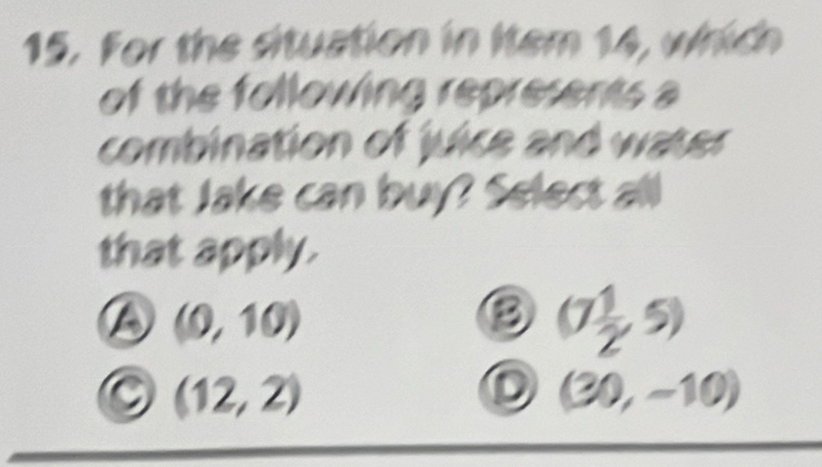 For the situation in Item 14, which
of the following represents a
combination of juice and water
that Jake can buy? Select all
that apply.
(0,10)
③ (7 1/2 ,5)
(12,2)
D (30,-10)