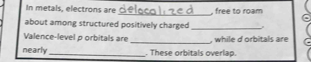 In metals, electrons are_ , free to roam 
about among structured positively charged_ 
Valence-level p orbitals are _, while d orbitals are 
nearly_ . These orbitals overlap.