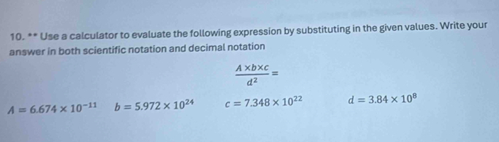 Use a calculator to evaluate the following expression by substituting in the given values. Write your
answer in both scientific notation and decimal notation
 (A* b* c)/d^2 =
A=6.674* 10^(-11) b=5.972* 10^(24) c=7.348* 10^(22) d=3.84* 10^8