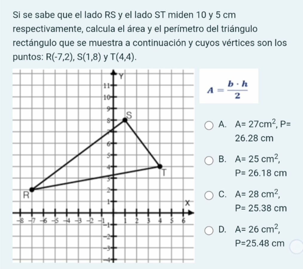 Si se sabe que el lado RS y el lado ST miden 10 y 5 cm
respectivamente, calcula el área y el perímetro del triángulo
rectángulo que se muestra a continuación y cuyos vértices son los
puntos: R(-7,2), S(1,8) y T(4,4).
A= b· h/2 
A. A=27cm^2, P=
26.28 cm
B. A=25cm^2,
P=26.18cm
C. A=28cm^2,
P=25.38cm
D. A=26cm^2,
P=25.48cm
-4