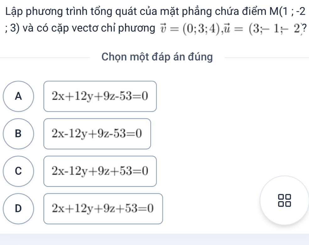 Lập phương trình tổng quát của mặt phẳng chứa điểm M(1;-2; 3) và có cặp vectơ chỉ phương vector v=(0;3;4), vector u=(3;-1-2 ?
Chọn một đáp án đúng
A 2x+12y+9z-53=0
B 2x-12y+9z-53=0
C 2x-12y+9z+53=0
D 2x+12y+9z+53=0