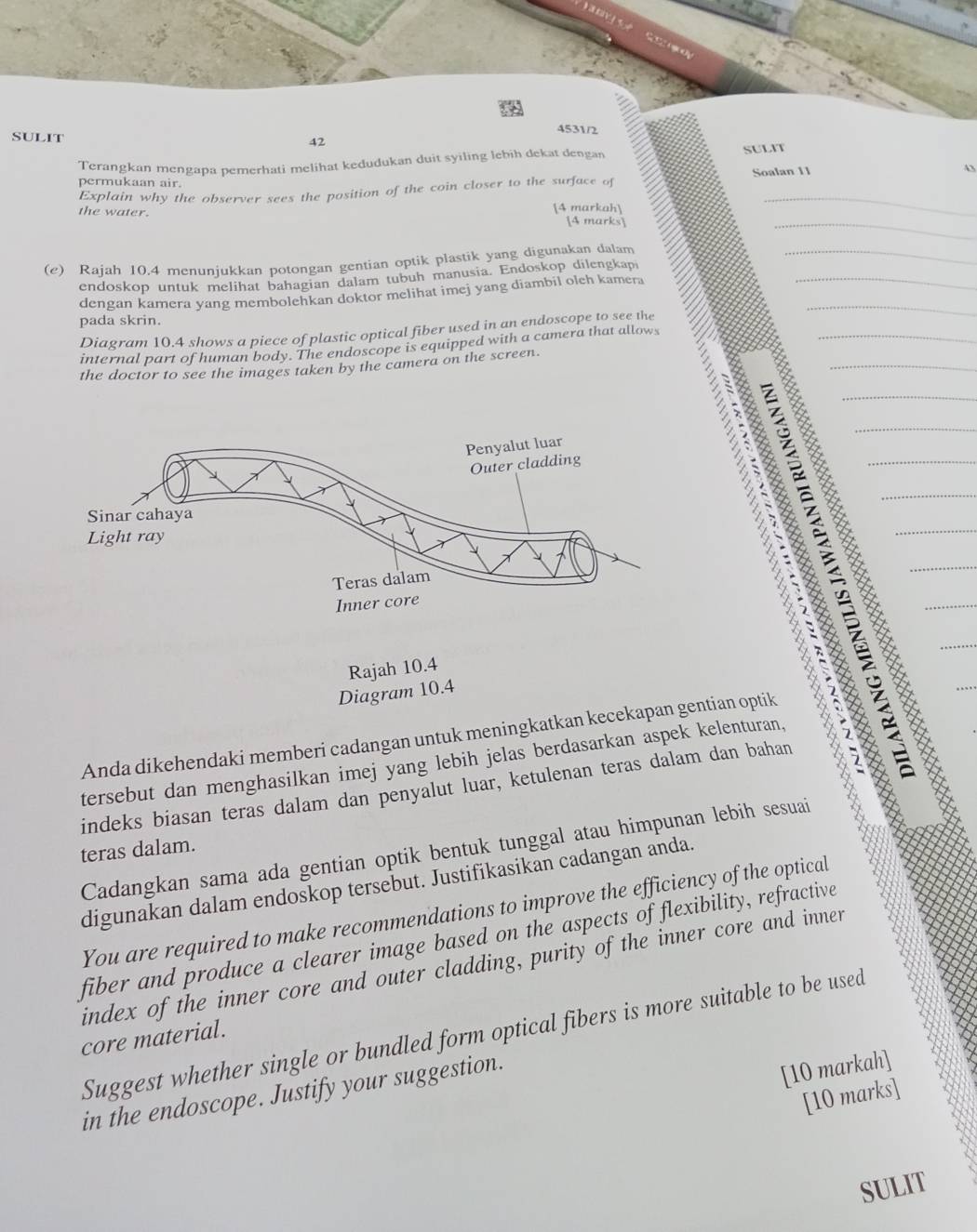 4531/2 
SULIT 42 
Terangkan mengapa pemerhati melihat kedudukan duit syiling lebih dekat dengan SULIT 
permukaan air. Soalan 11 43 
Explain why the observer sees the position of the coin closer to the surface of 
the water. [4 markah] [4 marks] 
(e) Rajah 10.4 menunjukkan potongan gentian optik plastik yang digunakan dalam 
endoskop untuk melihat bahagian dalam tubuh manusia. Endoskop dilengkap 
dengan kamera yang membolehkan doktor melihat imej yang diambil olch kamera 
pada skrin. 
Diagram 10.4 shows a piece of plastic optical fiber used in an endoscope to see the 
internal part of human body. The endoscope is equipped with a camera that allows 
the doctor to see the images taken by the camera on the screen. 



Rajah 10.4 
Diagram 10.4 
Anda dikehendaki memberi cadangan untuk meningkatkan kecekapan gentian optik a 
tersebut dan menghasilkan imej yang lebih jelas berdasarkan aspek kelenturan, 
indeks biasan teras dalam dan penyalut luar, ketulenan teras dalam dan bahan 
Cadangkan sama ada gentian optik bentuk tunggal atau himpunan lebih sesuai 
teras dalam. 
digunakan dalam endoskop tersebut. Justifikasikan cadangan anda. 
You are required to make recommendations to improve the efficiency of the optical 
fiber and produce a clearer image based on the aspects of flexibility, refractive 
index of the inner core and outer cladding, purity of the inner core and inner 
Suggest whether single or bundled form optical fibers is more suitable to be used 
core material. 
in the endoscope. Justify your suggestion. 
[10 markah] 
[10 marks] 
SULIT