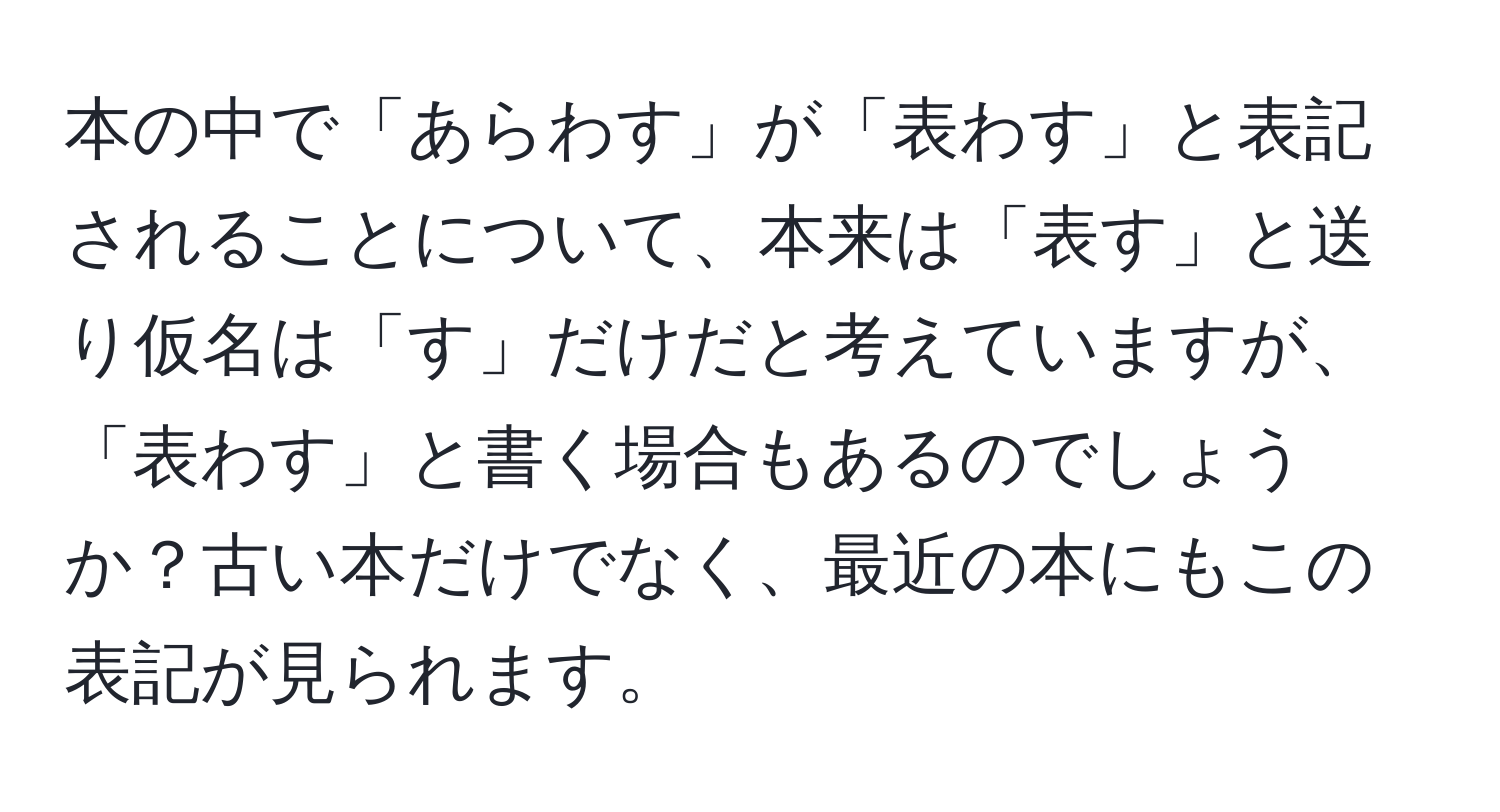 本の中で「あらわす」が「表わす」と表記されることについて、本来は「表す」と送り仮名は「す」だけだと考えていますが、「表わす」と書く場合もあるのでしょうか？古い本だけでなく、最近の本にもこの表記が見られます。