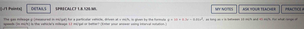 DETAILS SPRECALC7 1.8.120.MI. MY NOTES ASK YOUR TEACHER PRACTICE A 
The gas mileage g (measured in mi/gal) for a particular vehicle, driven at v mi/h, is given by the formula g=10+0.3v-0.01v^2 , as long as v is between 10 mi/h and 45 mi/h. For what range of 
speeds (in mi/h) is the vehicle's mileage 12 mi/gal or better? (Enter your answer using interval notation.)