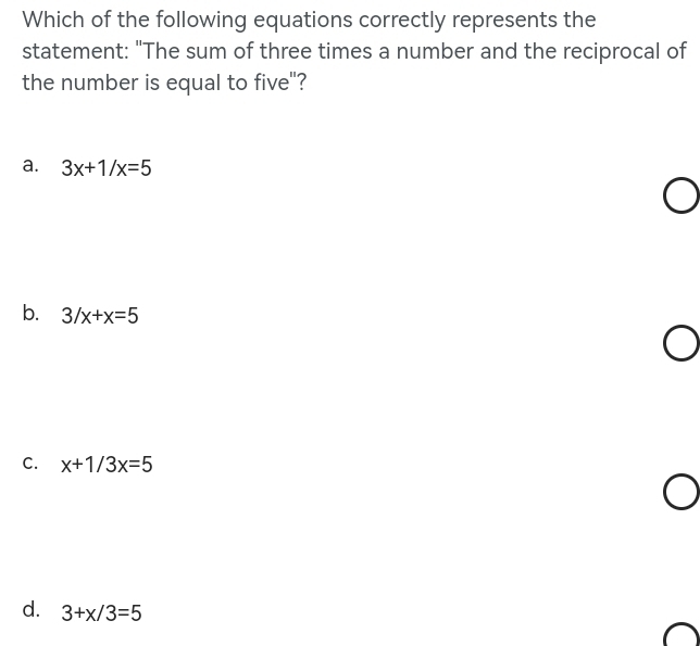 Which of the following equations correctly represents the
statement: "The sum of three times a number and the reciprocal of
the number is equal to five"?
a. 3x+1/x=5
b. 3/x+x=5
C. x+1/3x=5
d. 3+x/3=5