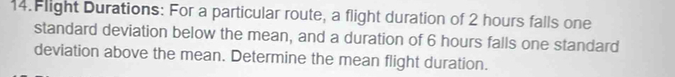 Flight Durations: For a particular route, a flight duration of 2 hours falls one 
standard deviation below the mean, and a duration of 6 hours falls one standard 
deviation above the mean. Determine the mean flight duration.