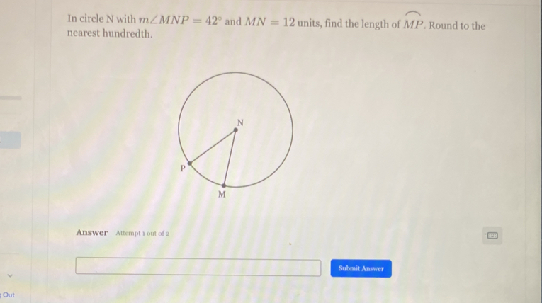 In circle N with m∠ MNP=42° and MN=12units , find the length of widehat MP. Round to the 
nearest hundredth. 
Answer Attempt 1 out of 2 
Submit Answer 
; Out