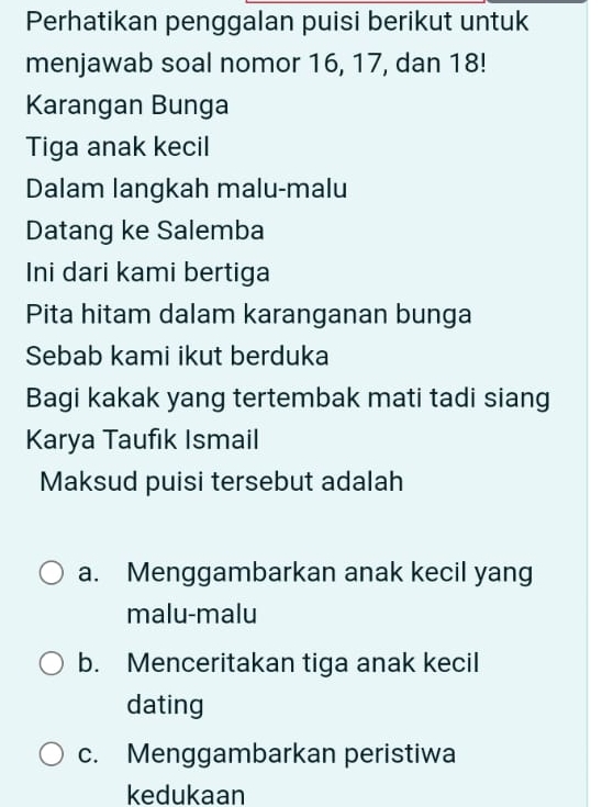 Perhatikan penggalan puisi berikut untuk
menjawab soal nomor 16, 17, dan 18!
Karangan Bunga
Tiga anak kecil
Dalam langkah malu-malu
Datang ke Salemba
Ini dari kami bertiga
Pita hitam dalam karanganan bunga
Sebab kami ikut berduka
Bagi kakak yang tertembak mati tadi siang
Karya Taufık Ismail
Maksud puisi tersebut adalah
a. Menggambarkan anak kecil yang
malu-malu
b. Menceritakan tiga anak kecil
dating
c. Menggambarkan peristiwa
kedukaan