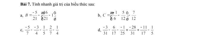 Tính nhanh giá trị của biểu thức sau: 
a, B= (-5)/21 - ad6/821 -1 8/8  b, C= ∈fty 1/6 - 5/12 - 7/12 
c,  (-5)/7 - (-3)/4 - 1/5 - 2/7 - 1/4  d,  (-3)/31 - 6/17 - (-1)/25 + (-28)/31 + (-11)/17 - 1/5 