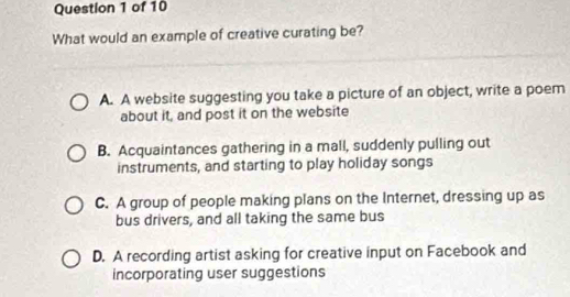 What would an example of creative curating be?
A. A website suggesting you take a picture of an object, write a poem
about it, and post it on the website
B. Acquaintances gathering in a mall, suddenly pulling out
instruments, and starting to play holiday songs
C. A group of people making plans on the Internet, dressing up as
bus drivers, and all taking the same bus
D. A recording artist asking for creative input on Facebook and
incorporating user suggestions