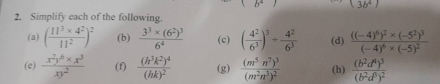 b^4
3b^4)
2. Simplify each of the following. 
(a) ( (11^3* 4^2)/11^2 )^2 (b) frac 3^3* (6^2)^36^4 (c) ( 4^2/6^3 )^3/  4^2/6^3  (d) frac ((-4)^6)^2* (-5^2)^3(-4)^6* (-5)^2
(e)  (x^2y^6* x^3)/xy^2  (f) frac (h^3k^2)^4(hk)^2 (g) frac (m^5n^7)^3(m^2n^3)^2 frac (b^2d^4)^3(b^2d^8)^2
(h)