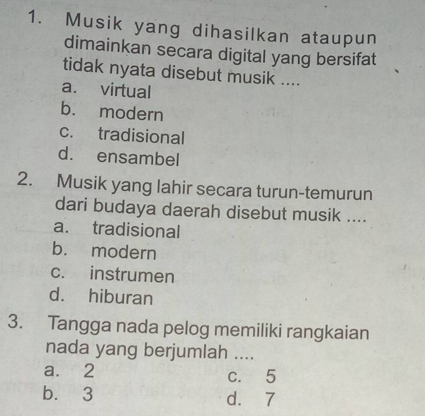 Musik yang dihasilkan ataupun
dimainkan secara digital yang bersifat
tidak nyata disebut musik ....
a. virtual
b. modern
c. tradisional
d. ensambel
2. Musik yang lahir secara turun-temurun
dari budaya daerah disebut musik ....
a. tradisional
b. modern
c. instrumen
d. hiburan
3. Tangga nada pelog memiliki rangkaian
nada yang berjumlah ....
a. 2
c. 5
b. 3 d. 7