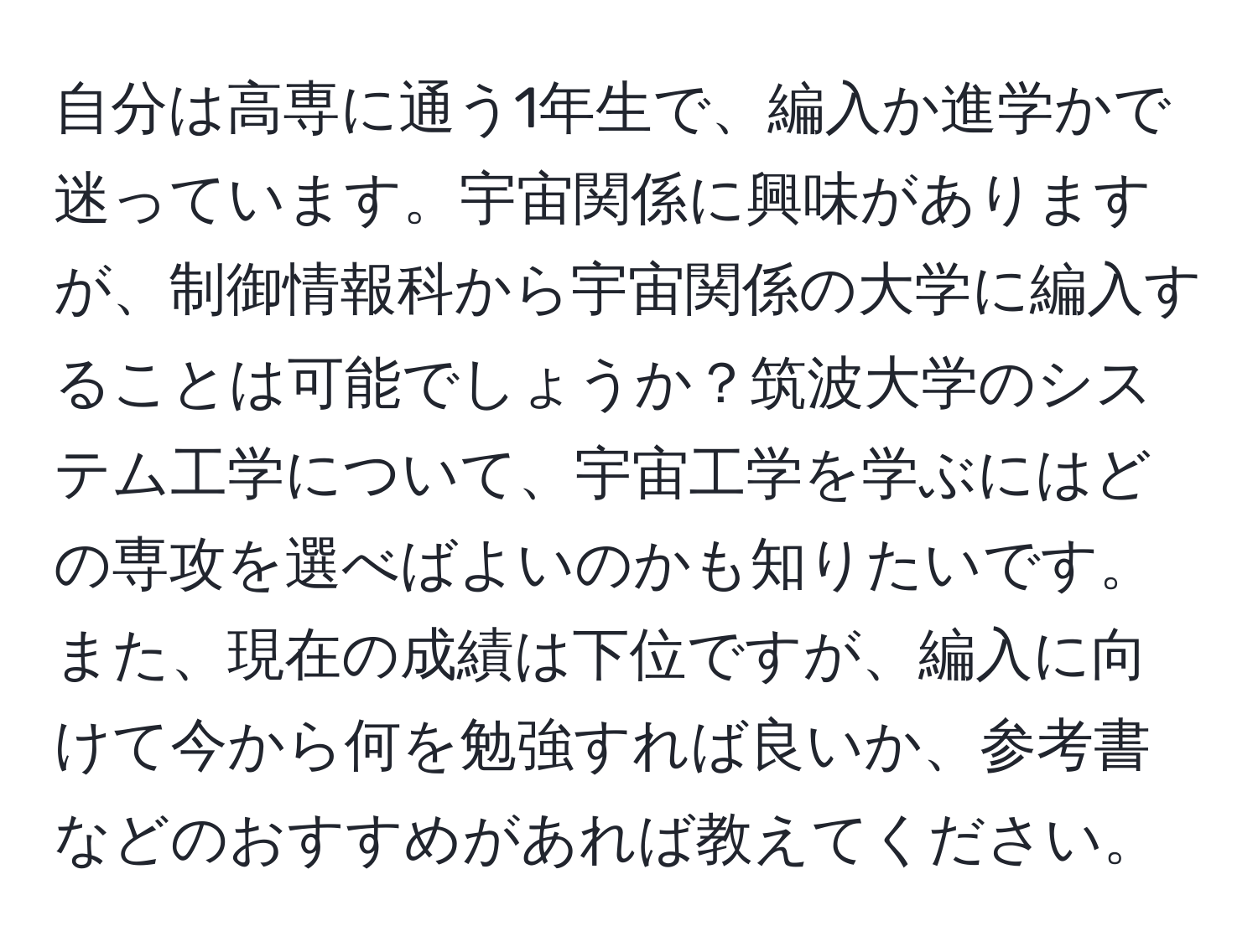 自分は高専に通う1年生で、編入か進学かで迷っています。宇宙関係に興味がありますが、制御情報科から宇宙関係の大学に編入することは可能でしょうか？筑波大学のシステム工学について、宇宙工学を学ぶにはどの専攻を選べばよいのかも知りたいです。また、現在の成績は下位ですが、編入に向けて今から何を勉強すれば良いか、参考書などのおすすめがあれば教えてください。