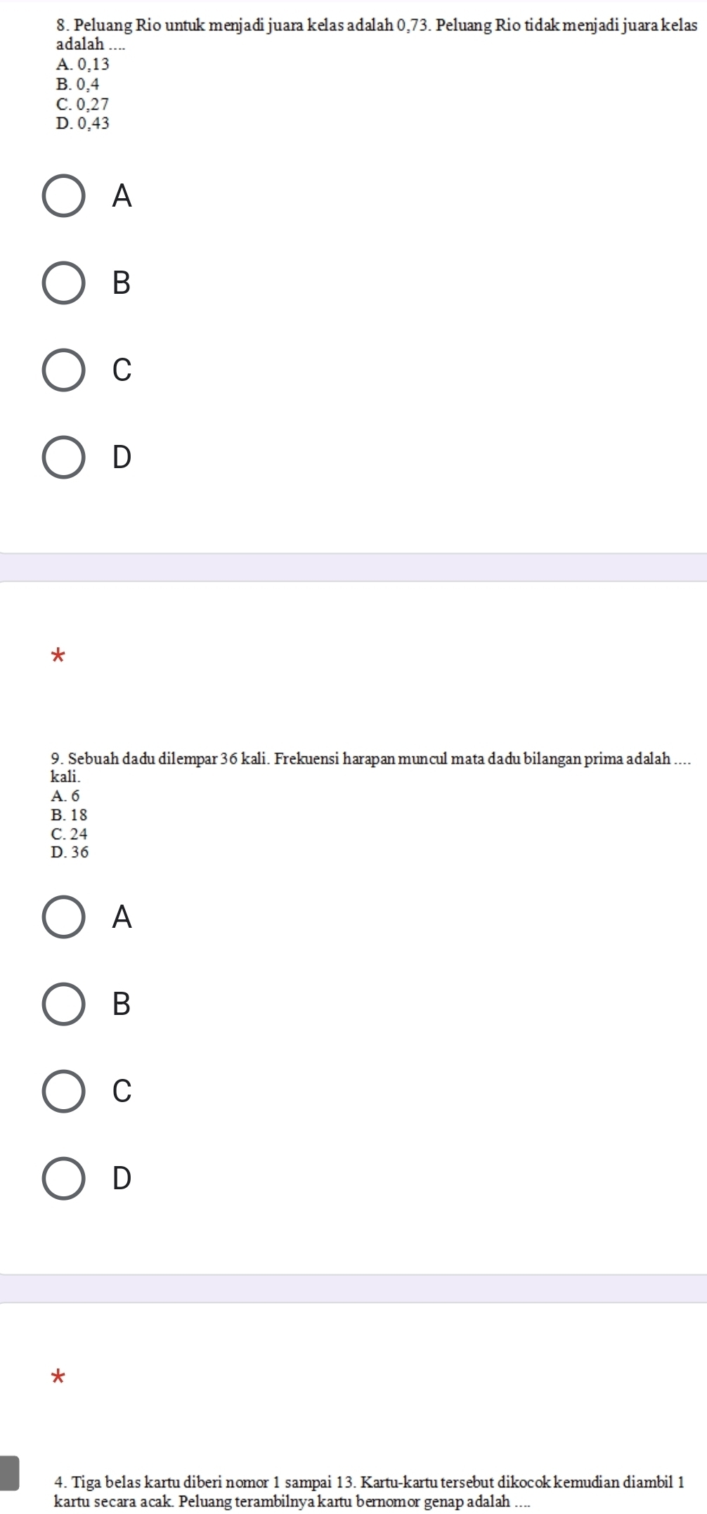 Peluang Rio untuk menjadi juara kelas adalah 0,73. Peluang Rio tidak menjadi juara kelas
adalah ....
A. 0, 13
B. 0, 4
C. 0, 27
D. 0, 43
A
B
C
D
9. Sebuah dadu dilempar 36 kali. Frekuensi harapan muncul mata dadu bilangan prima adalah ...
kali.
A. 6
B. 18
C. 24
D. 36
A
B
C
D
4. Tiga belas kartu diberi nomor 1 sampai 13. Kartu-kartu tersebut dikocok kemudian diambil 1
kartu secara acak. Peluang terambilnya kartu bernomor genap adalah_