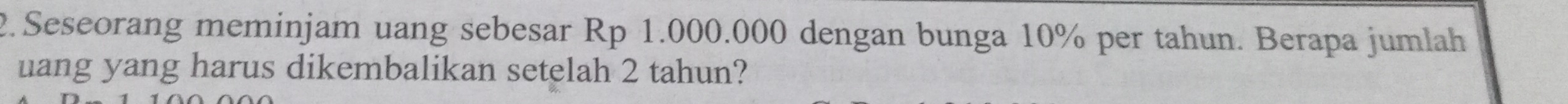 Seseorang meminjam uang sebesar Rp 1.000.000 dengan bunga 10% per tahun. Berapa jumlah 
uang yang harus dikembalikan setelah 2 tahun?