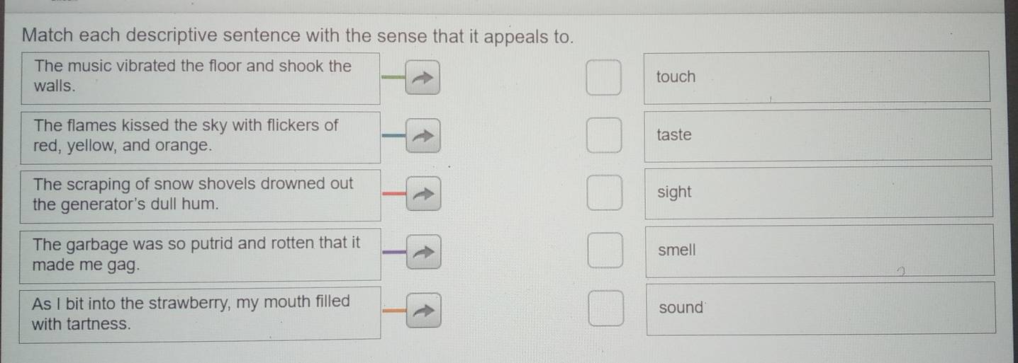 Match each descriptive sentence with the sense that it appeals to. 
The music vibrated the floor and shook the touch 
walls. 
The flames kissed the sky with flickers of 
taste 
red, yellow, and orange. 
The scraping of snow shovels drowned out 
the generator's dull hum. sight 
The garbage was so putrid and rotten that it smell 
made me gag. 
As I bit into the strawberry, my mouth filled sound 
with tartness.