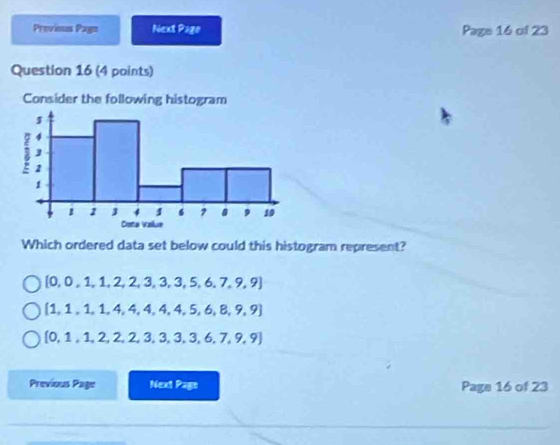 Previmus Page Next Page Page 16 of 23
Question 16 (4 points)
Consider the following histogram
Which ordered data set below could this histogram represent?
[0,0,1,1,2,2,3,3,5,6,7,9,9]
 1,1,1,1,4,4,4,4,4,5,6,8,9,9
 0,1,1,2,2,2,3,3,3,6,7,9,9
Previous Page Next Page Page 16 of 23