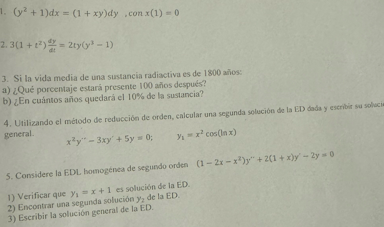 1 . (y^2+1)dx=(1+xy)dy, conx(1)=0
2. 3(1+t^2) dy/dt =2ty(y^3-1)
3. Si la vida media de una sustancia radiactiva es de 1800 años: 
a) ¿Qué porcentaje estará presente 100 años después? 
b) ¿En cuántos años quedará el 10% de la sustancia? 
4. Utilizando el método de reducción de orden, calcular una segunda solución de la ED dada y escribir su solució 
general.
x^2y''-3xy'+5y=0; y_1=x^2cos (ln x)
5. Considere la EDL homogénea de segundo orden (1-2x-x^2)y''+2(1+x)y'-2y=0
1) Verificar que 
2) Encontrar una segunda solución y_1=x+1 es solución de la ED.
y_2 de la ED. 
3) Escribir la solución general de la ED.