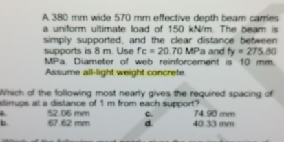 A 380 mm wide 570 mm effective depth beam carries
a uniform ultimate load of 150 kN/m. The beam is
simply supported, and the clear distance between
supports is 8 m. Use fc=20.70MP a and fy=275.80
MPa. Diameter of web reinforcement is 10 mm.
Assume all-light weight concrete.
Which of the following most nearly gives the required spacing of
stirrups at a distance of 1 m from each support?
B. 52.06 mm C. 74.90 mm
b. 67.62 mm d. 40.33 mm