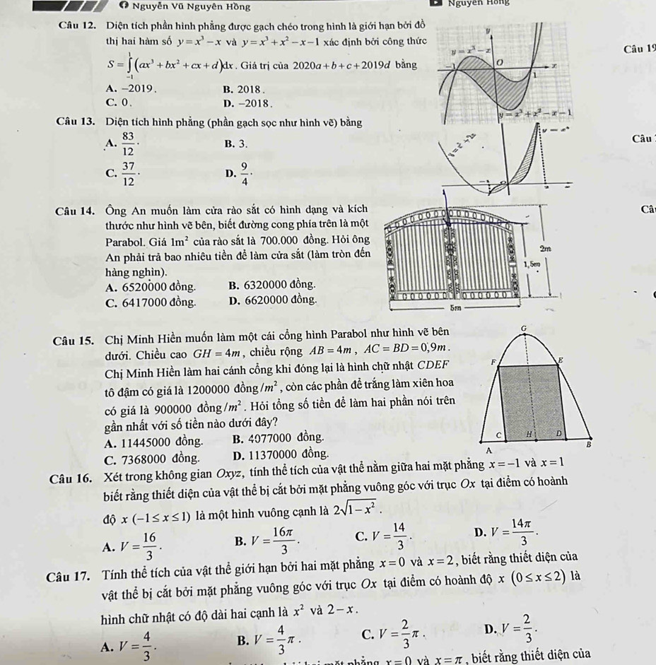 Nguyễn Vũ Nguyên Hồng Nguyễn Hồng
Câu 12. Diện tích phần hình phẳng được gạch chéo trong hình là giới hạn bởi đồ
thị hai hàm số y=x^3-x và y=x^3+x^2-x-1 xác định bởi công thức
Câu 19
S=∈tlimits _0^(1(ax^3)+bx^2+cx+d)dx. Giả trị của 2020a+b+c+2019d bằng
A. -2019. B. 2018 .
C. 0 D. -2018 .
Câu 13. Diện tích hình phẳng (phần gạch sọc như hình vẽ) bằng
A.  83/12 · B. 3. Câu
C.  37/12 ·  9/4 ·
D.
Câu 14. Ông An muồn làm cửa rào sắt có hình dạng và kíchCâ
thước như hình vẽ bên, biết đường cong phía trên là một
Parabol. Giá 1m^2 của rào sắt là 700.000 đồng. Hỏi ông
An phải trả bao nhiêu tiền để làm cửa sắt (làm tròn đến
hàng nghìn).
A. 6520000 đồng. B. 6320000 đồng.
C. 6417000 đồng. D. 6620000 đồng.
Câu 15. Chị Minh Hiền muốn làm một cái cổng hình Parabol như hình vẽ bên
dưới. Chiều cao GH=4m , chiều rộng AB=4m,AC=BD=0,9m.
Chị Minh Hiền làm hai cánh cổng khi đóng lại là hình chữ nhật CDEF
tô đậm có giá là 12000 00 dong/m^2 , còn các phần đề trắng làm xiên hoa
có giá là 900000 dong/m^2. Hỏi tổng số tiền để làm hai phần nói trên
gần nhất với số tiền nào dưới đây?
A. 11445000 đồng. B. 4077000 đồng.
C. 7368000 đồng. D. 11370000 đồng. 
Câu 16. Xét trong không gian Oxyz, tính thể tích của vật thể nằm giữa hai mặt phẳng x=-1 x=1
biết rằng thiết diện của vật thể bị cắt bởi mặt phẳng vuông góc với trục Ox tại điểm có hoành
dhat Qx(-1≤ x≤ 1) là một hình vuông cạnh là 2sqrt(1-x^2).
A. V= 16/3 . B. V= 16π /3 . C. V= 14/3 . D. V= 14π /3 .
Câu 17. Tính thể tích của vật thể giới hạn bởi hai mặt phẳng x=0 và x=2 , biết rằng thiết diện của
vật thể bị cắt bởi mặt phẳng vuông góc với trục Ox tại điểm có hoành độ x(0≤ x≤ 2) là
hình chữ nhật có độ dài hai cạnh là x^2 và 2-x.
A. V= 4/3 . V= 4/3 π . C. V= 2/3 π . D. V= 2/3 .
B.
x=0 và x=π , biết rằng thiết diện của