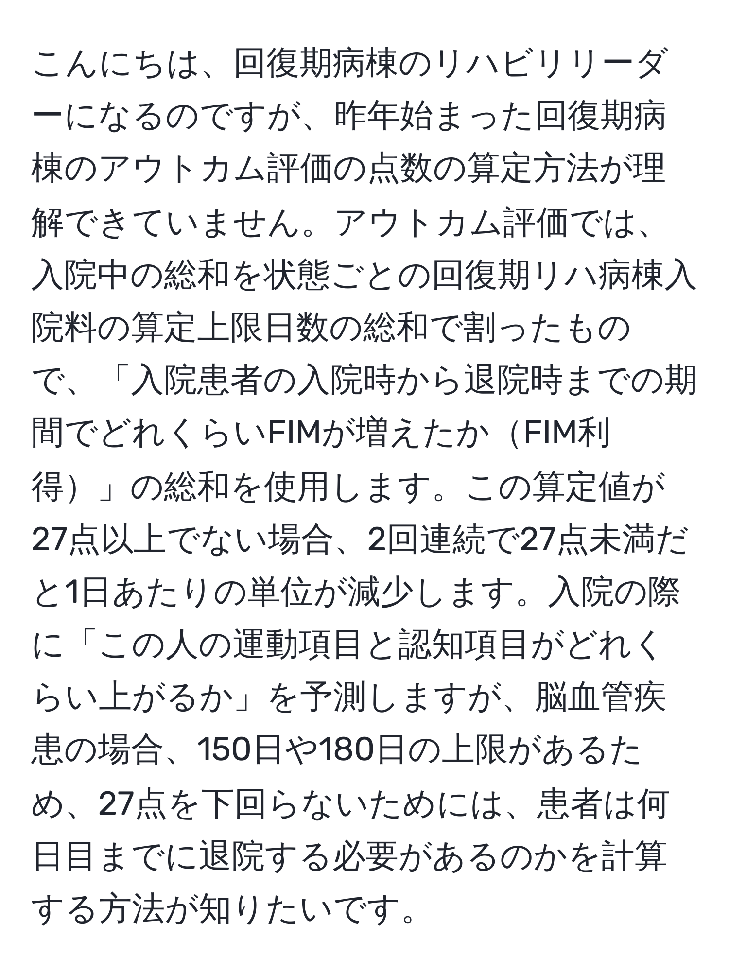 こんにちは、回復期病棟のリハビリリーダーになるのですが、昨年始まった回復期病棟のアウトカム評価の点数の算定方法が理解できていません。アウトカム評価では、入院中の総和を状態ごとの回復期リハ病棟入院料の算定上限日数の総和で割ったもので、「入院患者の入院時から退院時までの期間でどれくらいFIMが増えたかFIM利得」の総和を使用します。この算定値が27点以上でない場合、2回連続で27点未満だと1日あたりの単位が減少します。入院の際に「この人の運動項目と認知項目がどれくらい上がるか」を予測しますが、脳血管疾患の場合、150日や180日の上限があるため、27点を下回らないためには、患者は何日目までに退院する必要があるのかを計算する方法が知りたいです。