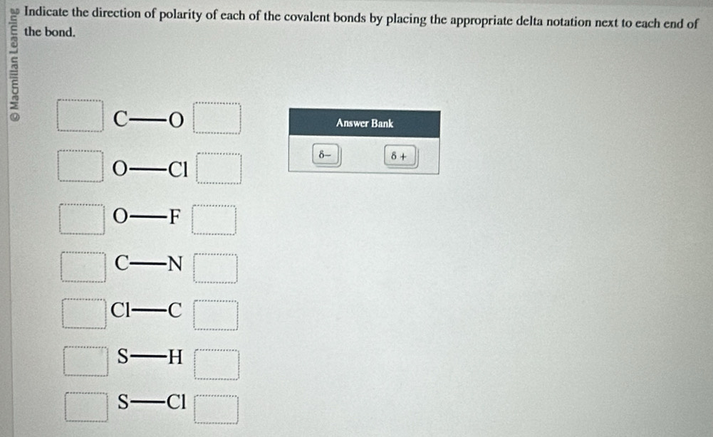 Indicate the direction of polarity of each of the covalent bonds by placing the appropriate delta notation next to each end of 
the bond. 
a □ C
□°
Answer Bank
□° Cl beginarrayl a+b+a+a+·s +a+b+·s  □  a+a+a+a+a+·s +a=□ endarray.
δ- 8+
□° F □°
□ C- N □°
□ C |- C □
□ S H □ 
_  
□ S- C1 □