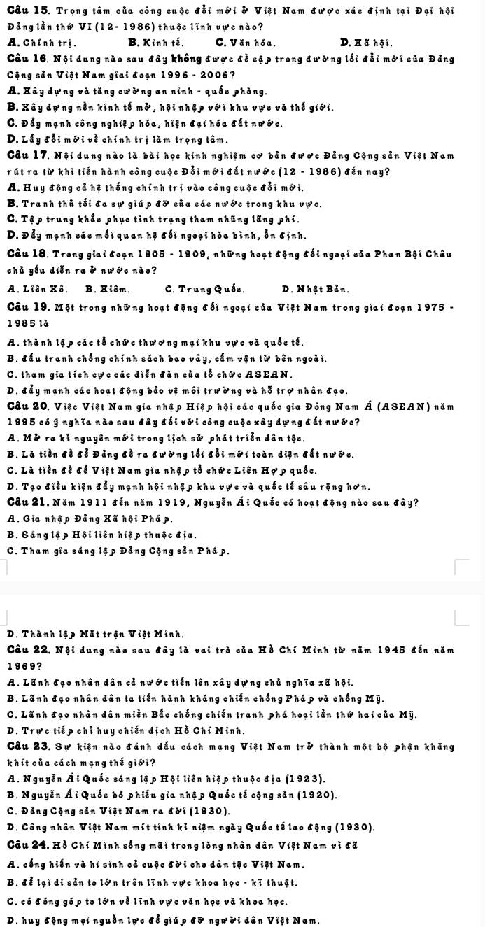 Trọng tâm của công cuộc đỗi mới & Việt Nam được xác định tại Đại hội
Đảng lần thứ VI (12- 1986) thuộc lĩnh vực nào?
A. Chính trị. B. Kỉnh tế. C. Văn hóa. D. Xã hội.
Câu 16. Nội dung nào sau đây không được đề cập trong đường lối đỗi mới của Đảng
Cộng sản Việt Nam giai đoạn 1996 - 2006?
A. Xây dựng và tăng cường an nỉnh - quốc phòng.
B. Xây dựng nền kinh tế mở, hội nhập với khu vực và thế giới.
C. Đẫy mạnh công nghiệp hóa, hiện đại hóa đất nước.
D. Lấy đỗi mới về chính trị làm trọng tâm.
Câu 17. Nội dung nào là bài học kinh nghiệm cơ bản được Đảng Cộng sản Việt Nam
rút ra từ khi tiến hành công cuộc Đỗi mới đất nước (12 - 1986) đến nay?
A. Huy động cả hệ thống chính trị vào công cuộc đổi mới.
B. Tranh thủ tối đa sự giúp đỡ của các nước trong khu vực.
C. Tập trung khắc phục tình trạng tham nhũng lãng phí.
D. Đẫy mạnh các mối quan hệ đối ngoại hòa bình, ỗn định.
Câu 18. Trong giai đoạn 1905 - 1909, những hoạt động đối ngoại của Phan Bội Châu
chủ yếu diễn ra & nước nào?
A. Liên Xô. B. Xiêm. C. Trung Quốc. D. Nhật Bản.
Câu 19. Một trong những hoạt động đối ngoại của Việt Nam trong giai đoạn 1975 -
1985 là
A. thành lậ p các tỗ chức thương mại khu vực và quốc tế.
B. đấu tranh chống chính sách bao vây, cấm vận từ bên ngoài.
C. tham gia tích cực các diễn đàn của tỗ chức ASEAN.
D. đẫy mạnh các hoạt động bảo vệ môi trường và hỗ trợ nhân đạo.
Câu 20. Việc Việt Nam gia nhập Hiệp hội các quốc gia Đông Nam Á (ASEAN) năm
1995 có ý nghĩa nào sau đây đối với công cuộc xây dựng đất nước?
A. Mở ra kỉ nguyên mới trong lịch sử phát triển dân tộc.
B. Là tiền đề đễ Đảng đề ra đường lối đỗi mới toàn diện đất nước.
C. Là tiền đề đễ Việt Nam gia nhập tỗ chức Liên Hợp quốc.
D. Tạo điều kiện đẩy mạnh hội nhập khu vực và quốc tế sâu rộng hơn.
Câu 21. Năm 1911 đến năm 1919, Nguyễn Ái Quốc có hoạt động nào sau đây?
A. Gia nhập Đảng Xã hội Phá p.
B. Sáng lập Hội liên hiệp thuộc địa.
C. Tham gia sáng lập Đảng Cộng sản Pháp.
D. Thành lập Mặt trận Việt Minh.
Câu 22. Nội dung nào sau đây là vai trò của Hồ Chí Minh từ năm 1945 đến năm
1969?
A. Lãnh đạo nhân dân cả nước tiến lên xây dựng chủ nghĩa xã hội.
B. Lãnh đạo nhân dân ta tiến hành kháng chiến chống Phá p và chống Mỹ.
C. Lãnh đạo nhân dân miền Bắc chống chiến tranh phá hoại lần thứ hai của Mỹ.
D. Trực tiếp chỉ huy chiến dịch Hồ Chí Minh.
Câu 23. Sự kiện nào đánh dấu cách mạng Việt Nam trở thành một bộ phận khăng
khít của cách mạng thế giới?
A. Nguyễn Ái Quốc sáng lập Hội liên hiệp thuộc địa (1923).
B. Nguyễn Ái Quốc bỏ phiếu gia nhập Quốc tế cộng sản (1920).
C. Đảng Cộng sản Việt Nam ra đời (1930).
D. Công nhân Việt Nam mít tỉnh kỉ niệm ngày Quốc tế lao động (1930).
Câu 24. Hồ Chí Minh sống mãi trong lòng nhân dân Việt Nam vì đã
A. cống hiến và hỉ sinh cả cuộc đời cho dân tộc Việt Nam.
B. để lại di sản to lớn trên lĩnh vực khoa học - kĩ thuật.
C. có đóng góp to lớn về lĩnh vực văn học và khoa học.
D. huy động mọi nguồn lực đễ giúp đỡ người dân Việt Nam.