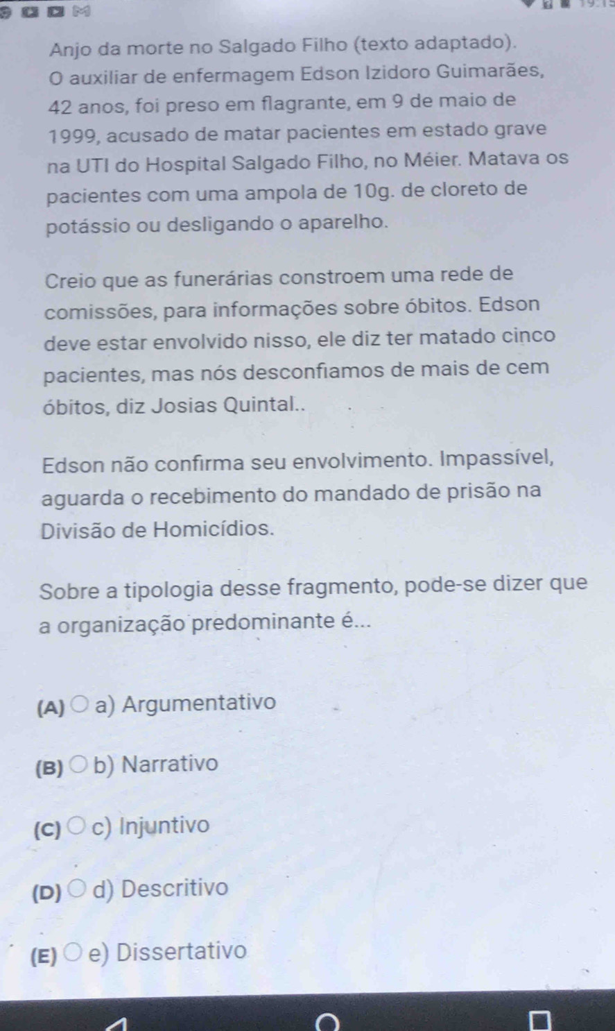 a
Anjo da morte no Salgado Filho (texto adaptado).
O auxiliar de enfermagem Edson Izidoro Guimarães,
42 anos, foi preso em flagrante, em 9 de maio de
1999, acusado de matar pacientes em estado grave
na UTI do Hospital Salgado Filho, no Méier. Matava os
pacientes com uma ampola de 10g. de cloreto de
potássio ou desligando o aparelho.
Creio que as funerárias constroem uma rede de
comissões, para informações sobre óbitos. Edson
deve estar envolvido nisso, ele diz ter matado cinco
pacientes, mas nós desconfiamos de mais de cem
óbitos, diz Josias Quintal..
Edson não confirma seu envolvimento. Impassível,
aguarda o recebimento do mandado de prisão na
Divisão de Homicídios.
Sobre a tipologia desse fragmento, pode-se dizer que
a organização predominante é...
(A) ○ a) Argumentativo
(B)○ b) Narrativo
(c)○ c) Injuntivo
(D)○d) Descritivo
(E)○e) Dissertativo