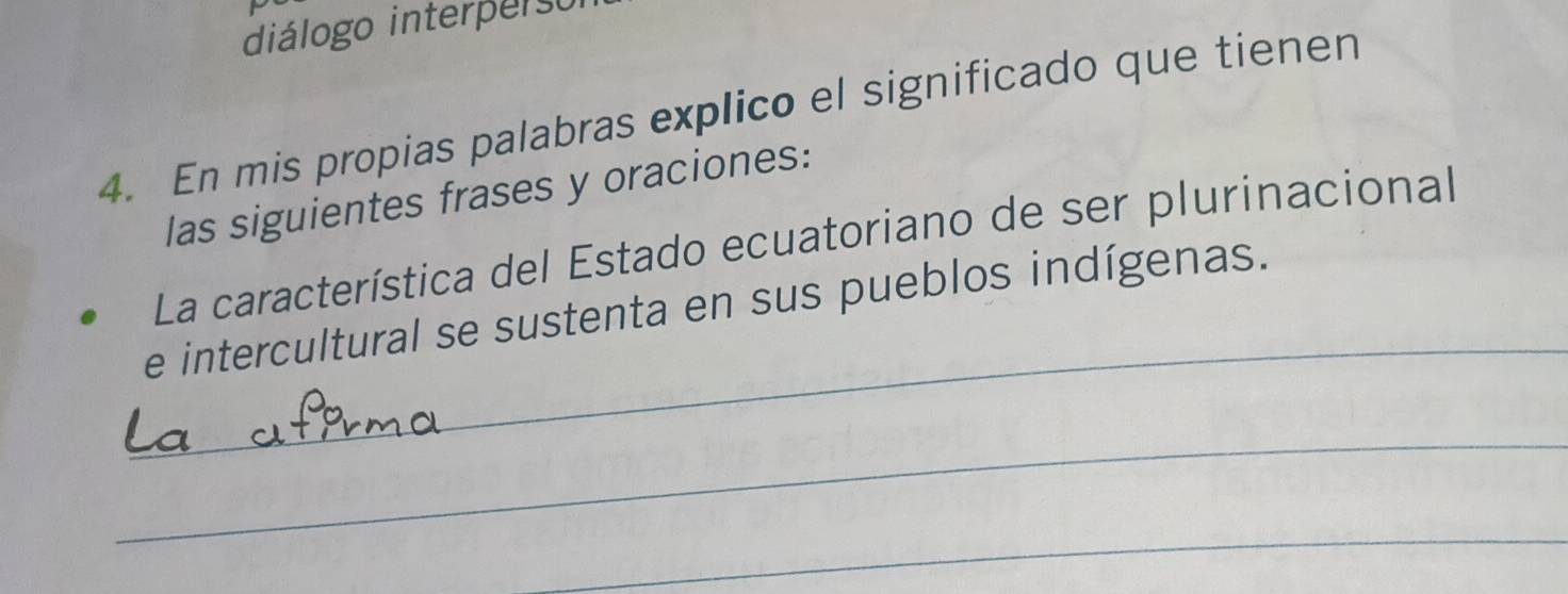 diálogo interperso 
4. En mis propias palabras explico el significado que tienen 
las siguientes frases y oraciones: 
_ 
La característica del Estado ecuatoriano de ser plurinacional 
e intercultural se sustenta en sus pueblos indígenas. 
_ 
_