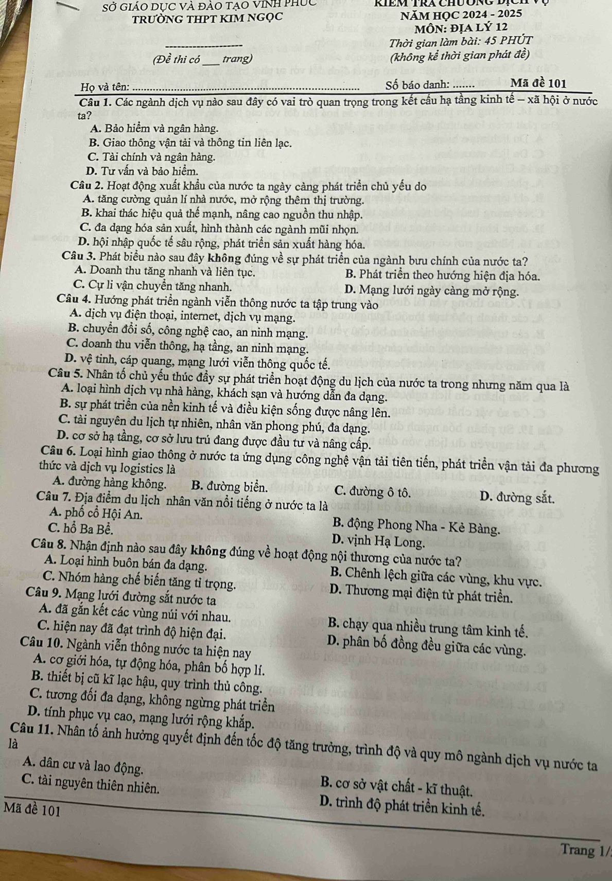 Sở GiáO DỤC Và đàO tạO vInh phục
TRƯỜNG THPT KIM NGQC  NăM HỌC 2024 - 2025
MÔN: ĐỊA LÝ 12
_
Thời gian làm bài: 45 PHÚT
(Đề thi có_ trang) (không kể thời gian phát đề)
Họ và tên: Số báo danh: ....... Mã đề 101
Câu 1. Các ngành dịch vụ nào sau đây có vai trò quan trọng trong kết cầu hạ tầng kinh tế - xã hội ở nước
ta?
A. Bảo hiểm và ngân hàng.
B. Giao thông vận tải và thông tin liên lạc.
C. Tài chính và ngân hàng.
D. Tư vấn và bảo hiểm.
Câu 2. Hoạt động xuất khẩu của nước ta ngày càng phát triển chủ yếu do
A. tăng cường quản lí nhà nước, mở rộng thêm thị trường.
B. khai thác hiệu quả thế mạnh, nâng cao nguồn thu nhập.
C. đa dạng hóa sản xuất, hình thành các ngành mũi nhọn.
D. hội nhập quốc tế sâu rộng, phát triển sản xuất hàng hóa.
Câu 3. Phát biểu nào sau đây không đúng về sự phát triển của ngành bưu chính của nước ta?
A. Doanh thu tăng nhanh và liên tục. B. Phát triển theo hướng hiện địa hóa.
C. Cự li vận chuyển tăng nhanh. D. Mạng lưới ngày càng mở rộng.
Câu 4. Hướng phát triển ngành viễn thông nước ta tập trung vào
A. dịch vụ điện thoại, internet, dịch vụ mạng.
B. chuyển đổi số, công nghệ cao, an ninh mạng.
C. doanh thu viễn thông, hạ tầng, an ninh mạng.
D. vệ tinh, cáp quang, mạng lưới viễn thông quốc tế.
Câu 5. Nhân tố chủ yếu thúc đầy sự phát triển hoạt động du lịch của nước ta trong nhưng năm qua là
A. loại hình dịch vụ nhà hàng, khách sạn và hướng dẫn đa dạng.
B. sự phát triển của nền kinh tế và điều kiện sống được nâng lên.
C. tài nguyên du lịch tự nhiên, nhân văn phong phú, đa dạng.
D. cơ sở hạ tầng, cơ sở lưu trú đang được đầu tư và nâng cấp.
Câu 6. Loại hình giao thông ở nước ta ứng dụng công nghệ vận tải tiên tiến, phát triển vận tải đa phương
thức và dịch vụ logistics là
A. đường hàng không. B. đường biển. C. đường ô tô.
Câu 7. Địa điểm du lịch nhân văn nổi tiếng ở nước ta là
D. đường sắt.
A. phố cổ Hội An. B. động Phong Nha - Kẻ Bàng.
C. hổ Ba Bể. D. vịnh Hạ Long.
Câu 8. Nhận định nào sau đây không đúng về hoạt động nội thương của nước ta?
A. Loại hình buôn bán đa dạng.  B. Chênh lệch giữa các vùng, khu vực.
C. Nhóm hàng chế biến tăng tỉ trọng.  D. Thương mại điện tử phát triển.
Câu 9. Mạng lưới đường sắt nước ta
A. đã gắn kết các vùng núi với nhau. B. chạy qua nhiều trung tâm kinh tế.
C. hiện nay đã đạt trình độ hiện đại. D. phân bố đồng đều giữa các vùng.
Câu 10. Ngành viễn thông nước ta hiện nay
A. cơ giới hóa, tự động hóa, phân bố hợp lí.
B. thiết bị cũ kĩ lạc hậu, quy trình thủ công.
C. tương đối đa dạng, không ngừng phát triển
D. tính phục vụ cao, mạng lưới rộng khắp.
là
Câu 11. Nhân tố ảnh hưởng quyết định đến tốc độ tăng trưởng, trình độ và quy mô ngành dịch vụ nước ta
A. dân cư và lao động. B. cơ sở vật chất - kĩ thuật.
C. tài nguyên thiên nhiên.  D. trình độ phát triển kinh tế.
Mã đề 101
Trang 1/