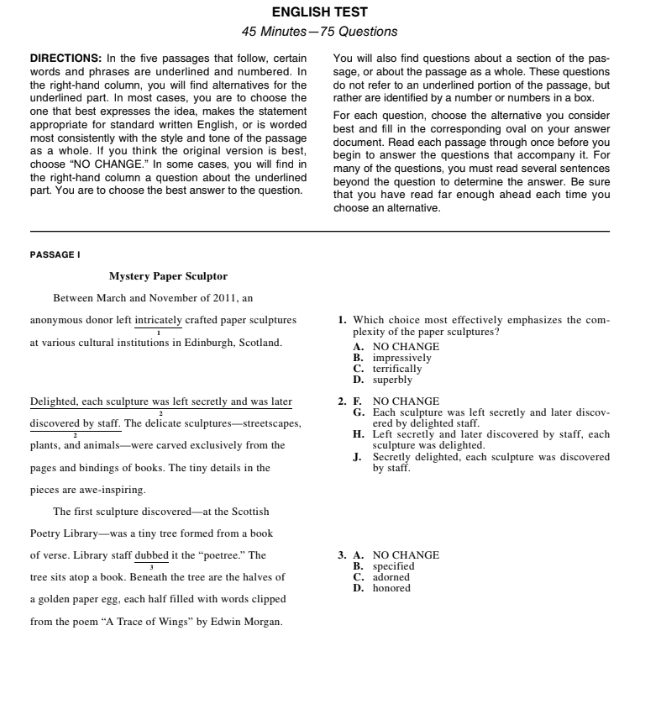 ENGLISH TEST
45 Minutes— 75 Questions
DIRECTIONS: In the five passages that follow, certain You will also find questions about a section of the pas-
words and phrases are underlined and numbered. In sage, or about the passage as a whole. These questions
the right-hand column, you will find alternatives for the do not refer to an underlined portion of the passage, but
underlined part. In most cases, you are to choose the rather are identified by a number or numbers in a box.
one that best expresses the idea, makes the statement For each question, choose the alternative you consider
appropriate for standard written English, or is worded best and fill in the corresponding oval on your answer
most consistently with the style and tone of the passage document. Read each passage through once before you
as a whole. If you think the original version is best, begin to answer the questions that accompany it. For
choose “NO CHANGE.” In some cases, you will find in many of the questions, you must read several sentences
the right-hand column a question about the underlined beyond the question to determine the answer. Be sure
part. You are to choose the best answer to the question. that you have read far enough ahead each time you
choose an alternative.
PASSAGE I
Mystery Paper Sculptor
Between March and November of 2011, an
anonymous donor left intricately crafted paper sculptures 1. Which choice most effectively emphasizes the com-
plexity of the paper sculptures?
at various cultural institutions in Edinburgh, Scotland. A. NO CHANGE
B. impressively
C. terrifically
D. superbly
Delighted, each sculpture was left secretly and was later 2. F. NO CHANGE
G. Each sculpture was left secretly and later discov-
discovered by staff. The delicate sculptures—streetscapes, ered by delighted staff.
H. Left secretly and later discovered by staff, each
plants, and animals—were carved exclusively from the sculpture was delighted.
J. Secretly delighted, each sculpture was discovered
pages and bindings of books. The tiny details in the by staff.
pieces are awe-inspiring.
The first sculpture discovered—at the Scottish
Poetry Library—was a tiny tree formed from a book
of verse. Library staff dubbed it the “poetree.” The 3. A. NO CHANGE
B. specified
tree sits atop a book. Beneath the tree are the halves of C. adorned
D. honored
a golden paper egg, each half filled with words clipped
from the poem “A Trace of Wings” by Edwin Morgan.