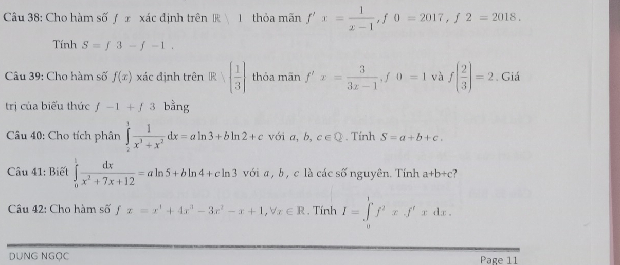 Cho hàm số ƒ x xác định trên R|1 thỏa mãn f'x= 1/x-1 , f0=2017, f2=2018. 
Tính S=f3-f-1. 
Câu 39: Cho hàm số f(x) xác định trên R   1/3  thỏa mãn f'x= 3/3x-1 , f0=1 và f( 2/3 )=2. Giá 
trị của biểu thức f-1+f3 bằng 
Câu 40: Cho tích phân ∈tlimits _2^(3frac 1)x^3+x^2dx=aln 3+bln 2+c với a, b, c∈ Q. Tính S=a+b+c. 
1 
Câu 41: Biết ∈tlimits _0^(1frac dx)x^2+7x+12=aln 5+bln 4+cln 3 với a , b, c là các số nguyên. Tính a+b+c
Câu 42: Cho hàm số fx=x^1+4x^3-3x^2-x+1, forall x∈ R. Tính I=∈tlimits _0^(1f^2)x· f'xdx. 
DUNG NGOC Page 11