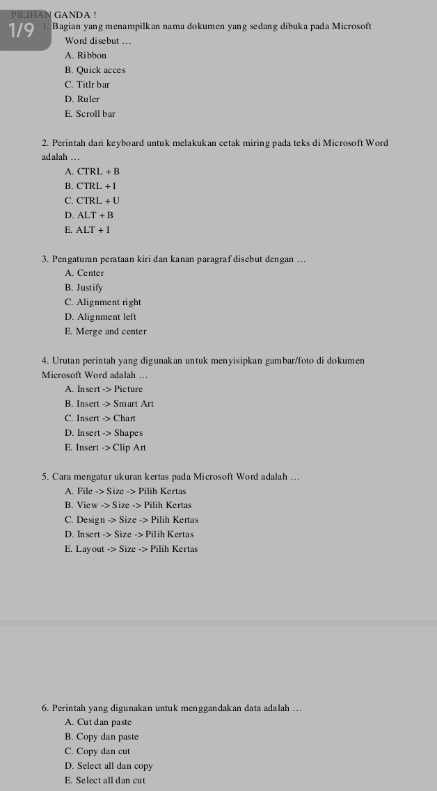 PILIHAN GANDA !
1/9 1. Bagian yang menampilkan nama dokumen yang sedang dibuka pada Microsoft
Word disebut ...
A. Ribbon
B. Quick acces
C. Titlr bar
D. Ruler
E. Scroll bar
2. Perintah dari keyboard untuk melakukan cetak miring pada teks di Microsoft Word
adalah ..
A. CTRL+B
B. CTRL+I
C. CTRL+U
D. ALT+B
E. ALT+I
3. Pengaturan perataan kiri dan kanan paragrafdisebut dengan …
A. Center
B. Justify
C. Alignment right
D. Alignment left
E. Merge and center
4. Urutan perintah yang digunakan untuk menyisipkan gambar/foto di dokumen
Microsoft Word adalah …
A. Insert Rightarrow P icture
B. Insert -> Smart Art
C. Insert -> Chart
D. Insert -> Shapes
E. Insert -> Clip Art
5. Cara mengatur ukuran kertas pada Microsoft Word adalah …
A. File -> Size -> Pilih Kertas
B. View -> Size -> Pilih Kertas
C. Design -> Size -> Pilih Kertas
D. Insert -> Size -> Pilih Kertas
E. Layout -> Size -> Pilih Kertas
6. Perintah yang digunakan untuk menggandakan data adalah …
A. Cut dan paste
B. Copy dan paste
C. Copy dan cut
D. Select all dan copy
E. Select all dan cut