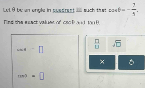 Let θ be an angle in quadrant III such that cos θ =- 2/5 . 
Find the exact values of csc θ and tan θ.
 □ /□   sqrt(□ )
csc θ =□
tan θ =□