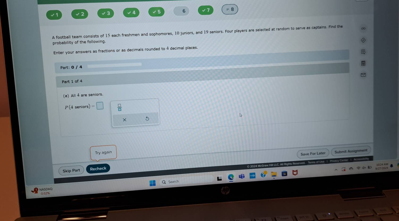 2 3 4 √5 6 7 8 
A football team consists of 15 each freshmen and sophomores, 10 juniors, and 19 seniors. Four players are selected at random to serve as captains. Find the 
probability of the following. 
Enter your answers as fractions or as decimals rounded to 4 decimal places. 
Part: 0 / 4 
Part 1 of 4 
(a) All 4 are seniors.
P(4seniors)=□ □ 
Try again 
Save For Later Submit Assignment 
18:24 AM 
© 2024 McGraw Hill LLC. All Rights 
Skip Part Recheck 
NASDAQ Search 
- 0.02%