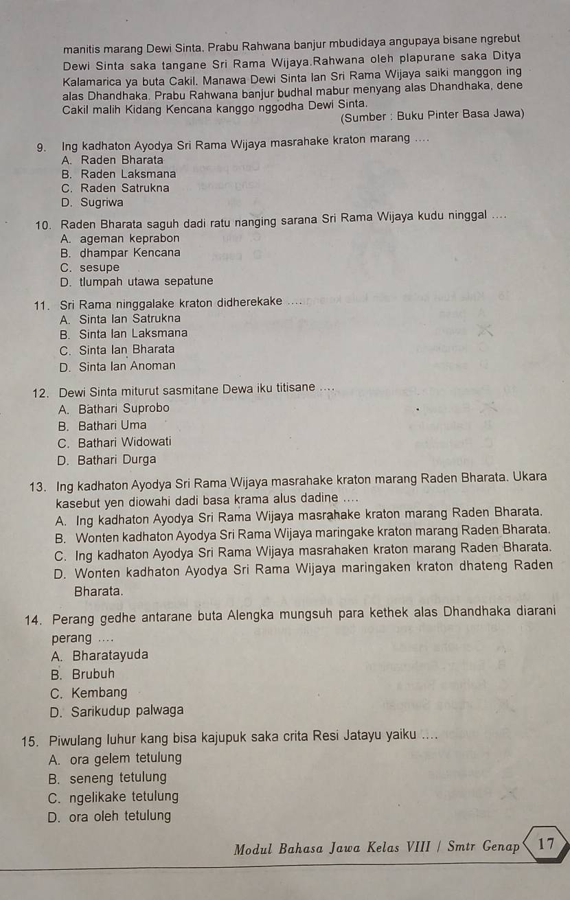 manitis marang Dewi Sinta. Prabu Rahwana banjur mbudidaya angupaya bisane ngrebut
Dewi Sinta saka tangane Sri Rama Wijaya.Rahwana oleh plapurane saka Ditya
Kalamarica ya buta Cakil. Manawa Dewi Sinta Ian Sri Rama Wijaya saiki manggon ing
alas Dhandhaka. Prabu Rahwana banjur budhal mabur menyang alas Dhandhaka, dene
Cakil malih Kidang Kencana kanggo nggodha Dewi Sinta.
(Sumber : Buku Pinter Basa Jawa)
9. Ing kadhaton Ayodya Sri Rama Wijaya masrahake kraton marang ....
A. Raden Bharata
B. Raden Laksmana
C. Raden Satrukna
D. Sugriwa
10. Raden Bharata saguh dadi ratu nanging sarana Sri Rama Wijaya kudu ninggal ....
A. ageman keprabon
B. dhampar Kencana
C. sesupe
D. tlumpah utawa sepatune
11. Sri Rama ninggalake kraton didherekake
A. Sinta Ian Satrukna
B. Sinta Ian Laksmana
C. Sinta Ian Bharata
D. Sinta Ian Anoman
12. Dewi Sinta miturut sasmitane Dewa iku titisane ..
A. Bathari Suprobo
B. Bathari Uma
C. Bathari Widowati
D. Bathari Durga
13. Ing kadhaton Ayodya Sri Rama Wijaya masrahake kraton marang Raden Bharata. Ukara
kasebut yen diowahi dadi basa krama alus dadine ....
A. Ing kadhaton Ayodya Sri Rama Wijaya masrahake kraton marang Raden Bharata.
B. Wonten kadhaton Ayodya Sri Rama Wijaya maringake kraton marang Raden Bharata.
C. Ing kadhaton Ayodya Sri Rama Wijaya masrahaken kraton marang Raden Bharata.
D. Wonten kadhaton Ayodya Sri Rama Wijaya maringaken kraton dhateng Raden
Bharata.
14. Perang gedhe antarane buta Alengka mungsuh para kethek alas Dhandhaka diarani
perang ....
A. Bharatayuda
B. Brubuh
C. Kembang
D. Sarikudup palwaga
15. Piwulang luhur kang bisa kajupuk saka crita Resi Jatayu yaiku ....
A. ora gelem tetulung
B. seneng tetulung
C. ngelikake tetulung
D. ora oleh tetulung
Modul Bahasa Jawa Kelas VIII / Smtr Genap 17