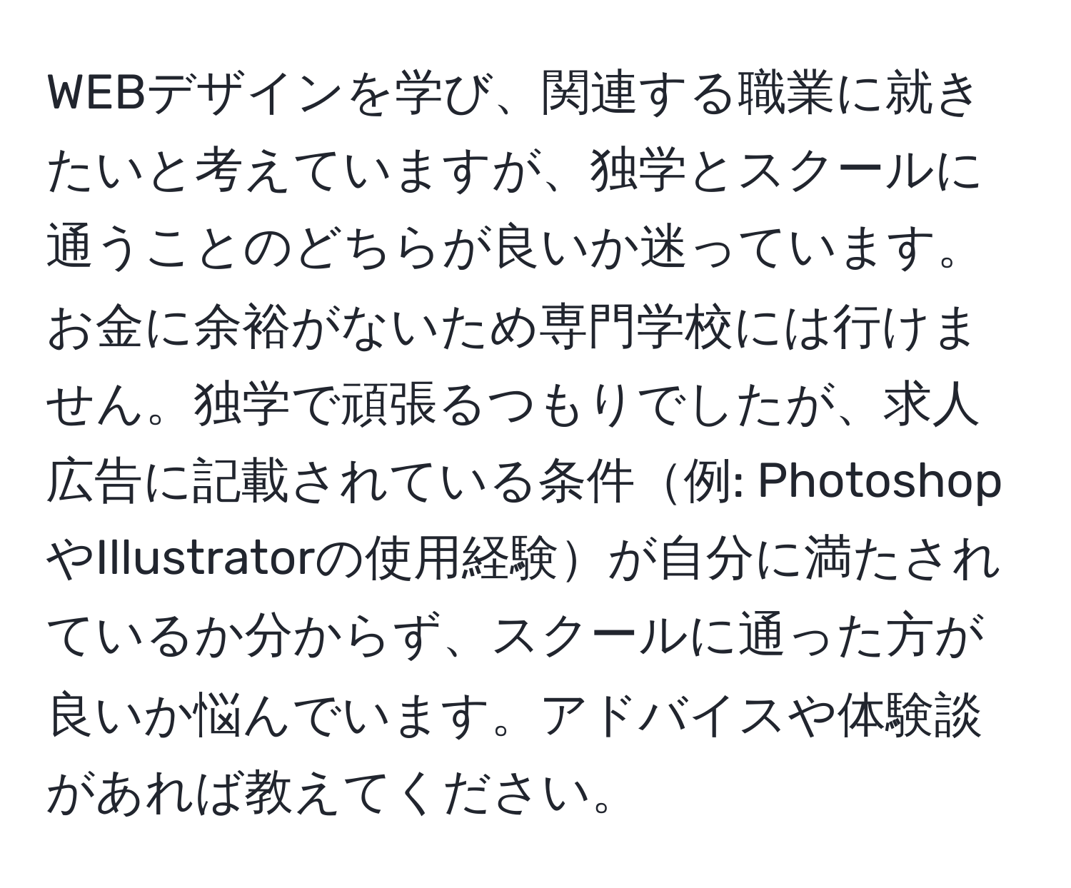 WEBデザインを学び、関連する職業に就きたいと考えていますが、独学とスクールに通うことのどちらが良いか迷っています。お金に余裕がないため専門学校には行けません。独学で頑張るつもりでしたが、求人広告に記載されている条件例: PhotoshopやIllustratorの使用経験が自分に満たされているか分からず、スクールに通った方が良いか悩んでいます。アドバイスや体験談があれば教えてください。