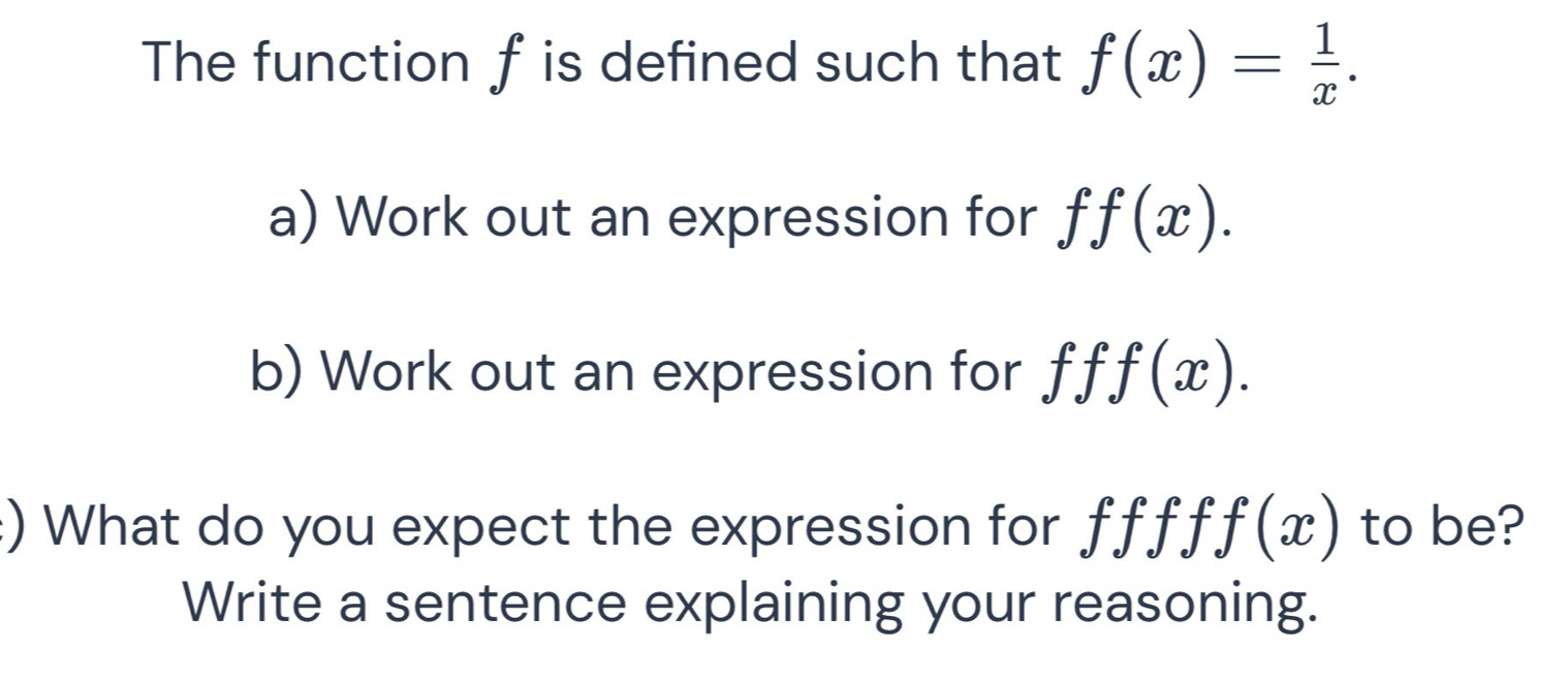 The function f is defined such that f(x)= 1/x . 
a) Work out an expression for ff(x). 
b) Work out an expression for f T f(x). 
:) What do you expect the expression for f f f f f(x) to be? 
Write a sentence explaining your reasoning.