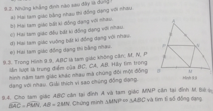 Những khẳng định nào sau đây là đủng?
a) Hai tam giác bằng nhau thì đồng dạng với nhau.
b) Hai tam giác bất kì đồng dạng với nhau.
c) Hai tam giác đều bất kì đồng dạng với nhau.
d) Hai tam giác vuông bất kì đồng dạng với nhau.
e) Hai tam giác đồng dạng thì bằng nhau.
9.3. Trong Hình 9.9, ABC là tam giác không cân; M, N, P
lần lượt là trung điểm của BC, CA, AB. Hãy tìm trong
hình năm tam giác khác nhau mà chúng đôi một đồng 
dạng với nhau. Giải thích vì sao chúng đồng dạng.
9.4. Cho tam giác ABC cân tại đỉnh A và tam giác MNP cân tại đỉnh M. Biết rằng
widehat BAC=widehat PMN, AB=2MN. Chứng minh △ MNPsim △ ABC và tìm tỉ số đồng dạng.